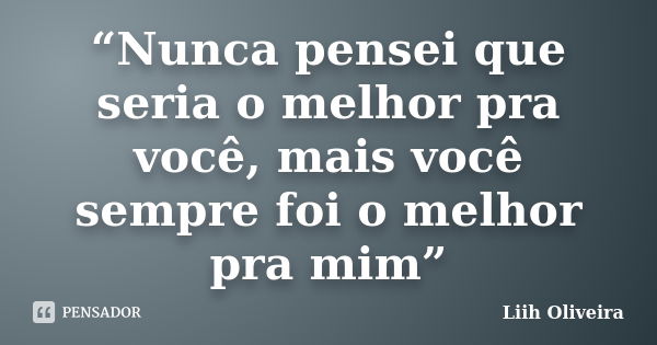 “Nunca pensei que seria o melhor pra você, mais você sempre foi o melhor pra mim”... Frase de Liih Oliveira..