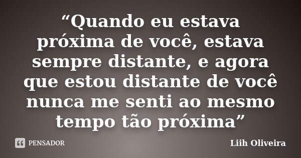“Quando eu estava próxima de você, estava sempre distante, e agora que estou distante de você nunca me senti ao mesmo tempo tão próxima”... Frase de Liih Oliveira..