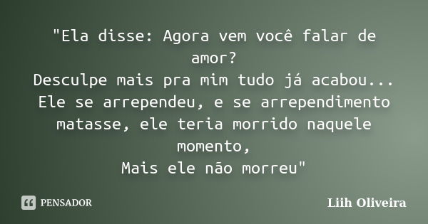 "Ela disse: Agora vem você falar de amor? Desculpe mais pra mim tudo já acabou... Ele se arrependeu, e se arrependimento matasse, ele teria morrido naquele... Frase de Liih Oliveira..