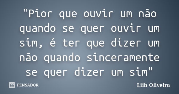 "Pior que ouvir um não quando se quer ouvir um sim, é ter que dizer um não quando sinceramente se quer dizer um sim"... Frase de Liih Oliveira..