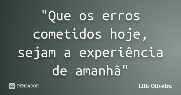 "Que os erros cometidos hoje, sejam a experiência de amanhã"... Frase de Liih Oliveira..