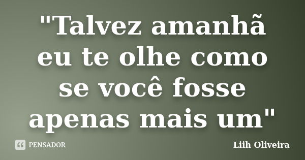 "Talvez amanhã eu te olhe como se você fosse apenas mais um"... Frase de Liih Oliveira..