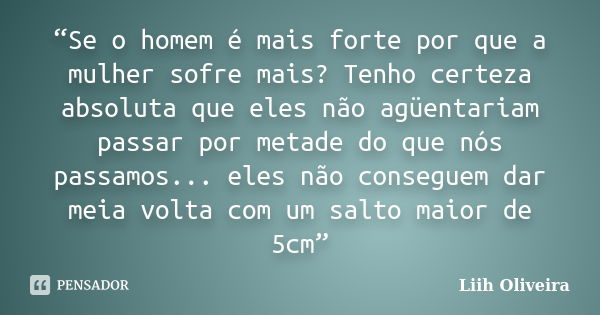 “Se o homem é mais forte por que a mulher sofre mais? Tenho certeza absoluta que eles não agüentariam passar por metade do que nós passamos... eles não consegue... Frase de Liih Oliveira..