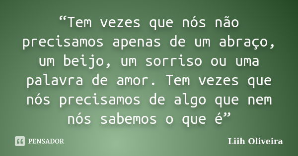 “Tem vezes que nós não precisamos apenas de um abraço, um beijo, um sorriso ou uma palavra de amor. Tem vezes que nós precisamos de algo que nem nós sabemos o q... Frase de Liih Oliveira..