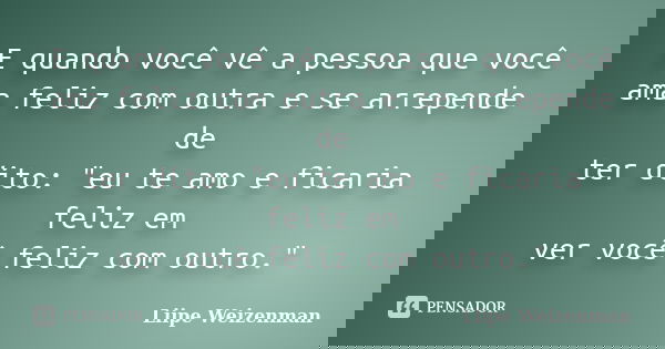 E quando você vê a pessoa que você ama feliz com outra e se arrepende de ter dito: "eu te amo e ficaria feliz em ver você feliz com outro."... Frase de Liipe Weizenman.