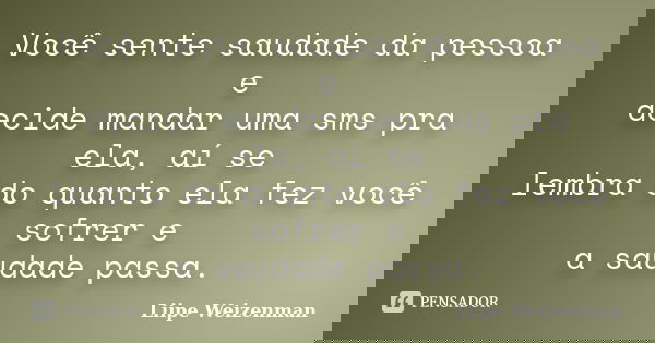 Você sente saudade da pessoa e decide mandar uma sms pra ela, aí se lembra do quanto ela fez você sofrer e a saudade passa.... Frase de Liipe Weizenman.