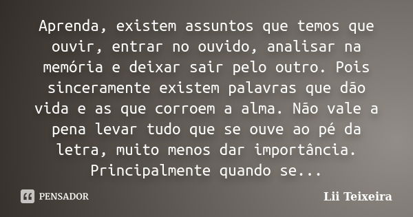 Aprenda, existem assuntos que temos que ouvir, entrar no ouvido, analisar na memória e deixar sair pelo outro. Pois sinceramente existem palavras que dão vida e... Frase de Lii Teixeira.