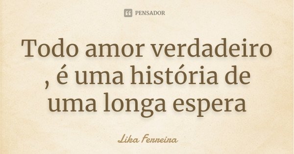 Todo amor verdadeiro , é uma história de uma longa espera... Frase de Lika Ferreira.
