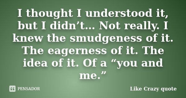 I thought I understood it, but I didn’t… Not really. I knew the smudgeness of it. The eagerness of it. The idea of it. Of a “you and me.”... Frase de Like Crazy quote.
