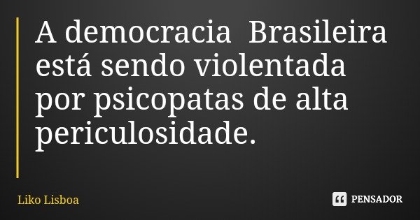 A democracia Brasileira está sendo violentada por psicopatas de alta periculosidade.... Frase de Liko Lisboa.