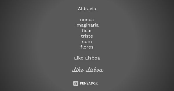 Aldravia nunca imaginaria ficar triste com flores Liko Lisboa... Frase de liko lisboa.