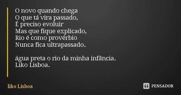 O novo quando chega
O que tá vira passado,
É preciso evoluir
Mas que fique explicado,
Rio é como provérbio
Nunca fica ultrapassado. água preta o rio da minha in... Frase de liko Lisboa.