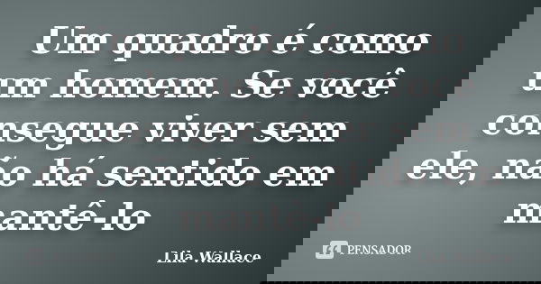 Um quadro é como um homem. Se você consegue viver sem ele, não há sentido em mantê-lo... Frase de Lila Wallace.