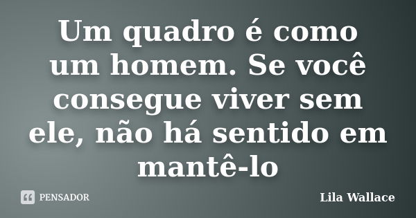 Um quadro é como um homem. Se você consegue viver sem ele, não há sentido em mantê-lo... Frase de Lila Wallace.