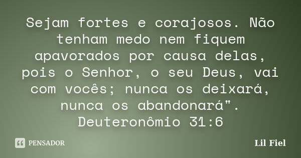 Sejam fortes e corajosos. Não tenham medo nem fiquem apavorados por causa delas, pois o Senhor, o seu Deus, vai com vocês; nunca os deixará, nunca os abandonará... Frase de Lil Fiel.