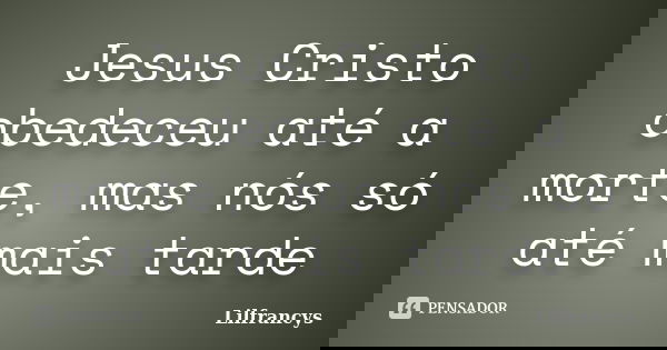 Jesus Cristo obedeceu até a morte, mas nós só até mais tarde... Frase de Lilfrancys.
