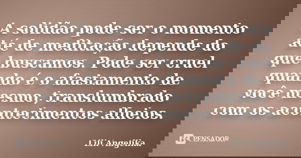 A solidão pode ser o momento até de meditação depende do que buscamos. Pode ser cruel quando é o afastamento de você mesmo, translumbrado com os acontecimentos ... Frase de Lili Angelika.