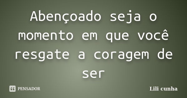 Abençoado seja o momento em que você resgate a coragem de ser... Frase de Lili Cunha.