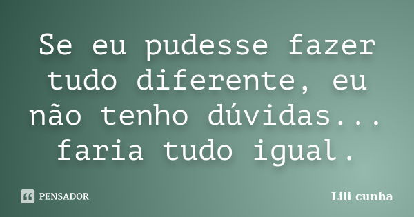 Se eu pudesse fazer tudo diferente, eu não tenho dúvidas... faria tudo igual.... Frase de Lili cunha.