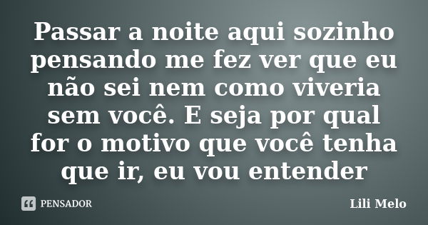 Passar a noite aqui sozinho pensando me fez ver que eu não sei nem como viveria sem você. E seja por qual for o motivo que você tenha que ir, eu vou entender... Frase de Lili Melo.