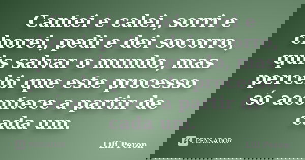 Cantei e calei, sorri e chorei, pedi e dei socorro, quis salvar o mundo, mas percebi que este processo só acontece a partir de cada um.... Frase de Lili Peron.