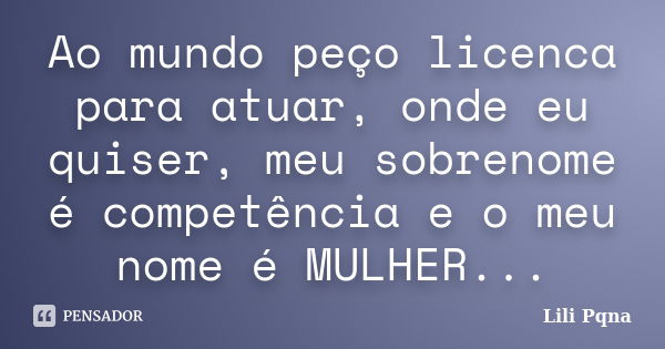 Ao mundo peço licenca para atuar, onde eu quiser, meu sobrenome é competência e o meu nome é MULHER...... Frase de Lili Pqna.