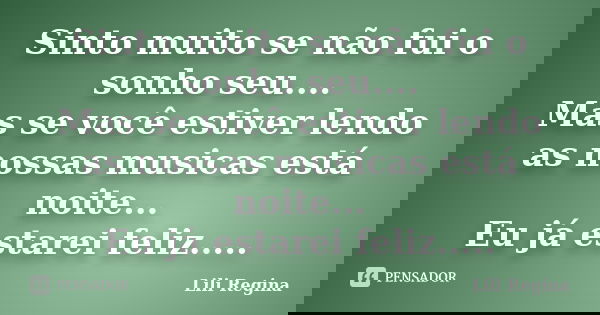 Sinto muito se não fui o sonho seu.... Mas se você estiver lendo as nossas musicas está noite... Eu já estarei feliz........ Frase de Lili Regina.