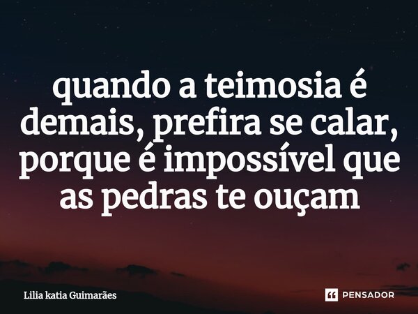 ⁠quando a teimosia é demais, prefira se calar, porque é impossível que as pedras te ouçam... Frase de Lilia katia Guimarães.