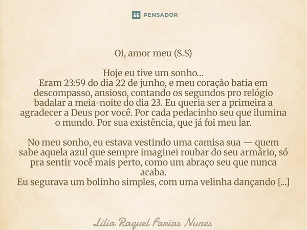Oi, amor meu (S.S) Hoje eu tive um sonho… Eram 23:59 do dia 22 de junho, e meu coração batia em descompasso, ansioso, contando os segundos pro relógio badalar ... Frase de Lília Raquel Farias nunes.