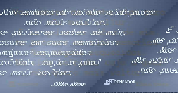 Vou embora da minha vida para não mais voltar. E se quiseres saber de mim, me procure em suas memórias. Nas mágoas esquecidas. Na vida sofrida, cuja a qual não ... Frase de Lilian Abreu.