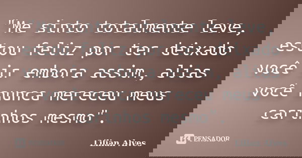 "Me sinto totalmente leve, estou feliz por ter deixado você ir embora assim, alias você nunca mereceu meus carinhos mesmo".... Frase de Lilian Alves.
