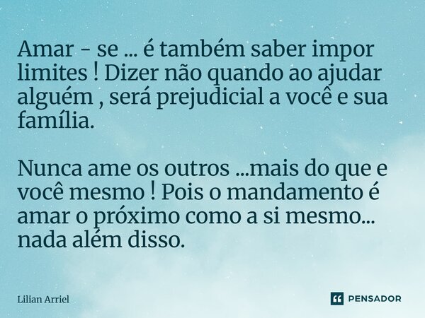 Amar - se ... é também saber impor limites ! Dizer não quando ao ajudar alguém , será prejudicial a você e sua família. Nunca ame os outros ...mais do que e voc... Frase de Lilian Arriel.