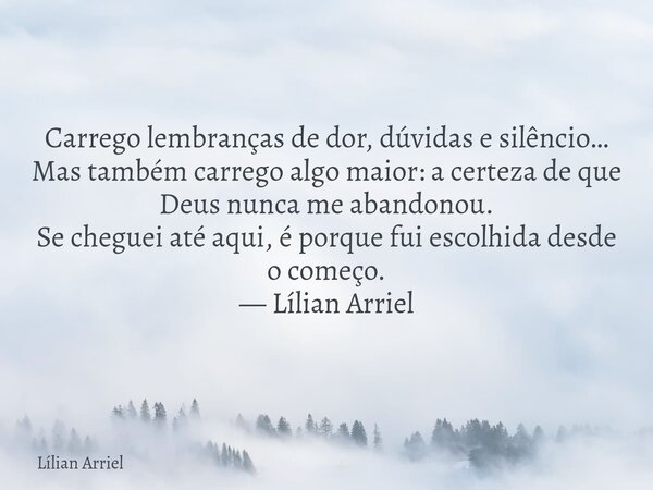 Carrego lembranças de dor, dúvidas e silêncio… Mas também carrego algo maior: a certeza de que Deus nunca me abandonou. Se cheguei até aqui, é porque fui escolh... Frase de Lílian Arriel.