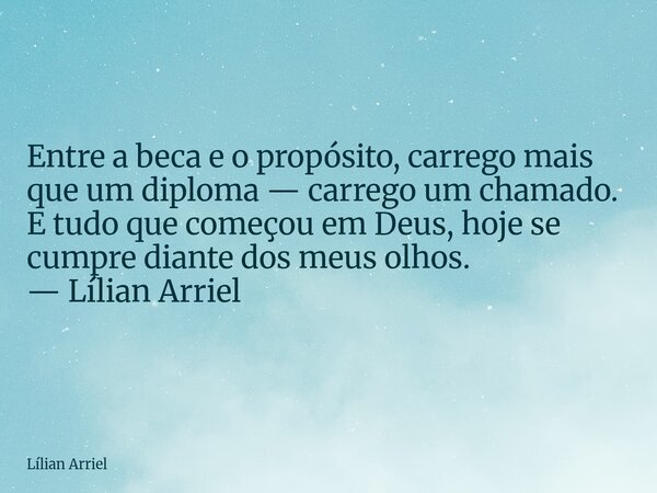 Entre a beca e o propósito, carrego mais que um diploma — carrego um chamado. E tudo que começou em Deus, hoje se cumpre diante dos meus olhos. — Lílian Arriel... Frase de Lílian Arriel.