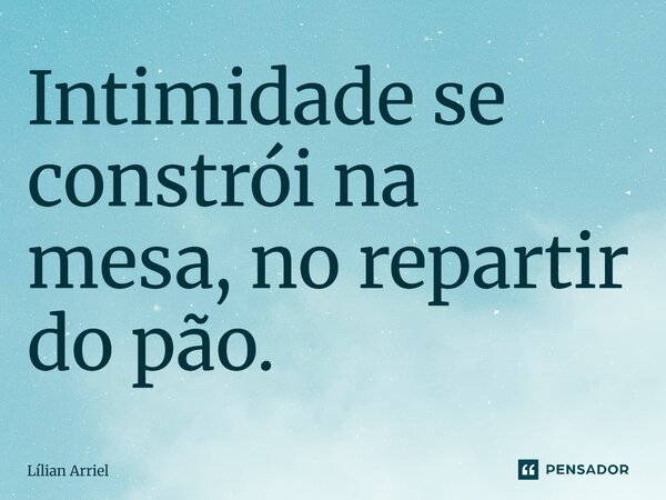 Intimidade se constrói na mesa, no repartir do pão.... Frase de Lílian Arriel.