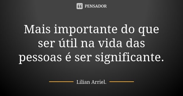Mais importante do que ser útil na vida das pessoas é ser significante.... Frase de Lilian Arriel.