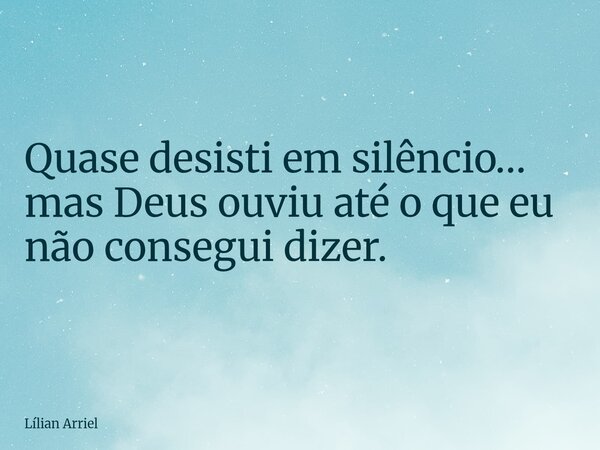 Quase desisti em silêncio… mas Deus ouviu até o que eu não consegui dizer.... Frase de Lílian Arriel.