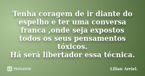 Tenha coragem de ir diante do espelho e ter uma conversa franca ,onde seja expostos todos os seus pensamentos tóxicos. Há será libertador essa técnica.... Frase de Lilian Arriel.