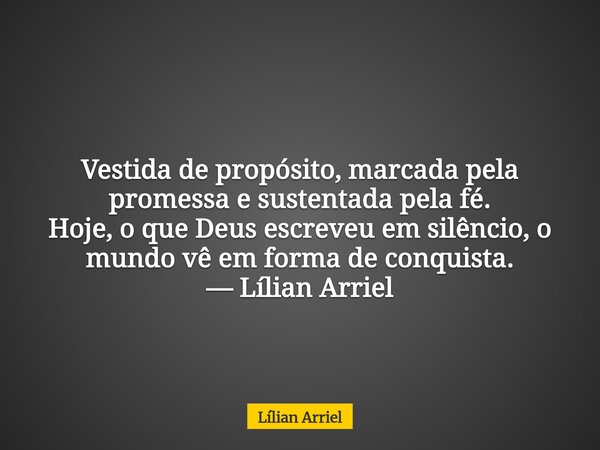 Vestida de propósito, marcada pela promessa e sustentada pela fé. Hoje, o que Deus escreveu em silêncio, o mundo vê em forma de conquista. — Lílian Arriel... Frase de Lílian Arriel.