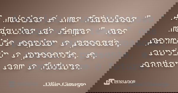 A música é uma fabulosa " máquina do tempo " nos permite espiar o passado, curtir o presente, e, sonhar com o futuro.... Frase de Lilian Camargo.