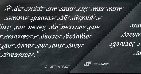 "A luz existe em cada ser, mas nem sempre aparece tão límpida e radiosa, por vezes, há pessoas que travam enormes e loucas batalhas egoicas, o que torna su... Frase de Lilian Ferraz.
