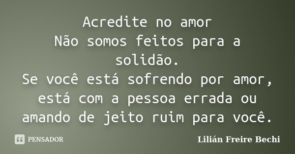 Acredite no amor Não somos feitos para a solidão. Se você está sofrendo por amor, está com a pessoa errada ou amando de jeito ruim para você.... Frase de Lilian Freire Bechi.