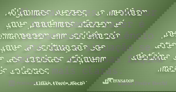 Algumas vezes, o melhor que podemos fazer é permanecer em silêncio até que a situação se defina e as coisas fiquem mais claras.... Frase de Lilian Freire Bechi.