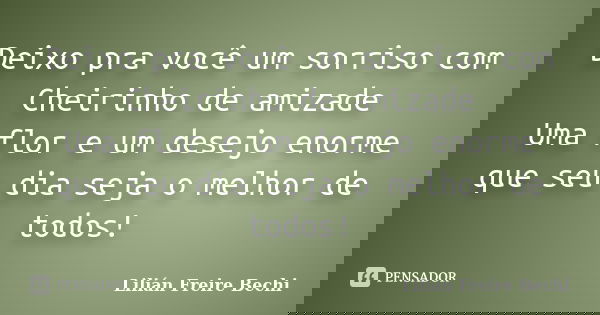 Deixo pra você um sorriso com Cheirinho de amizade Uma flor e um desejo enorme que seu dia seja o melhor de todos!... Frase de Lilian Freire Bechi.
