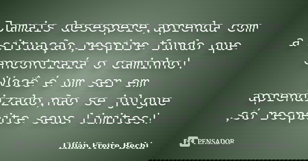 Jamais desespere,aprenda com a situação,respire fundo que encontrará o caminho! Você é um ser em aprendizado,não se julgue ,só respeite seus limites!... Frase de Lilián Freire Bechi.