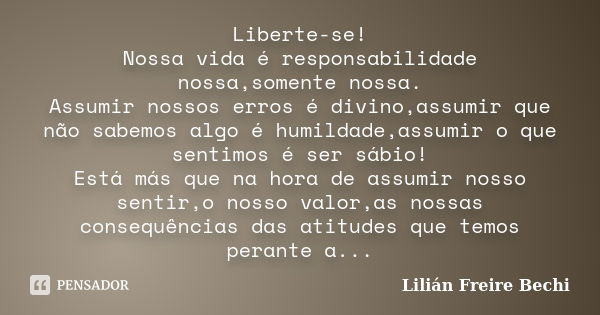 Liberte-se! Nossa vida é responsabilidade nossa,somente nossa. Assumir nossos erros é divino,assumir que não sabemos algo é humildade,assumir o que sentimos é s... Frase de Lilián Freire Bechi.