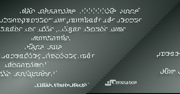 Não desanime !!!!!!Se você transportar um punhado de terra todos os dia ,logo terás uma montanha. Faça sua prece,acredite,insista,não desanime! Bom dia soluções... Frase de Lilián Freire Bechi.