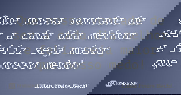Que nossa vontade de ser a cada dia melhor e feliz seja maior que nosso medo!... Frase de Lilián Freire Bechi.