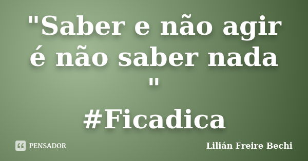"Saber e não agir é não saber nada " #Ficadica... Frase de Lilian Freire Bechi.