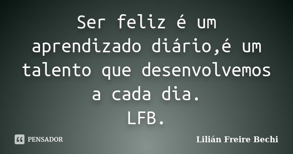Ser feliz é um aprendizado diário,é um talento que desenvolvemos a cada dia. LFB.... Frase de Lilián Freire Bechi.